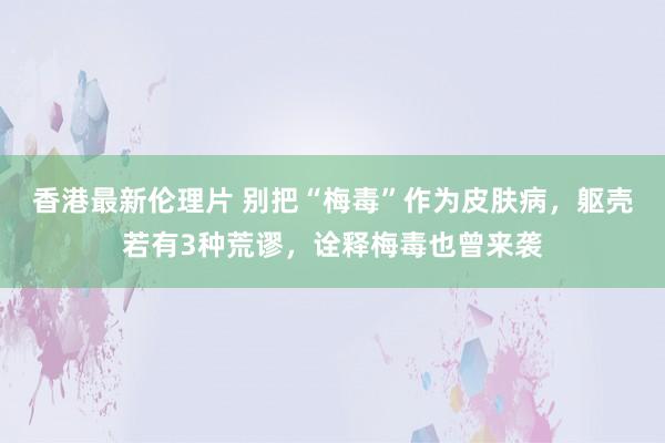 香港最新伦理片 别把“梅毒”作为皮肤病,躯壳若有3种荒谬,诠释梅毒也曾来袭