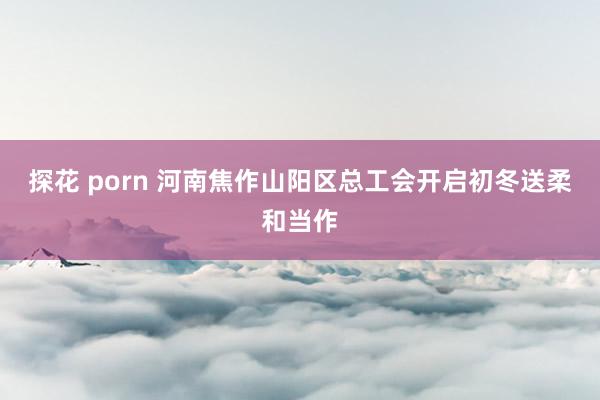 探花 porn 河南焦作山阳区总工会开启初冬送柔和当作