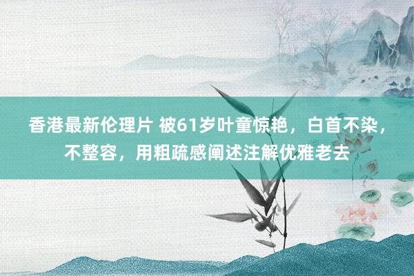 香港最新伦理片 被61岁叶童惊艳，白首不染，不整容，用粗疏感阐述注解优雅老去