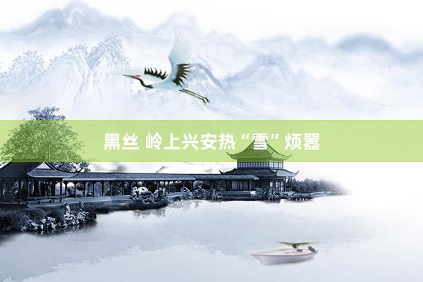 黑丝 岭上兴安热“雪”烦嚣