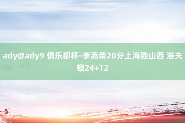 ady@ady9 俱乐部杯-李添荣20分上海胜山西 洛夫顿24+12
