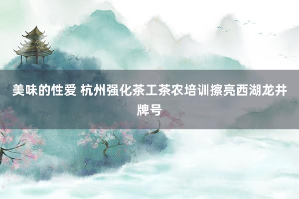 美味的性爱 杭州强化茶工茶农培训擦亮西湖龙井牌号