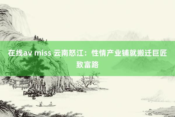 在线av miss 云南怒江：性情产业铺就搬迁巨匠致富路