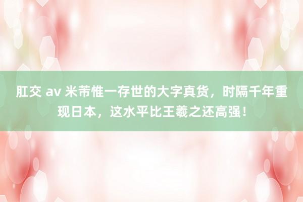 肛交 av 米芾惟一存世的大字真货，时隔千年重现日本，这水平比王羲之还高强！