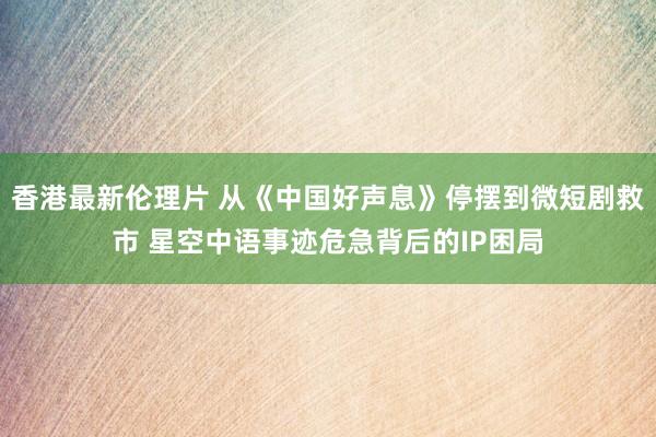 香港最新伦理片 从《中国好声息》停摆到微短剧救市 星空中语事迹危急背后的IP困局