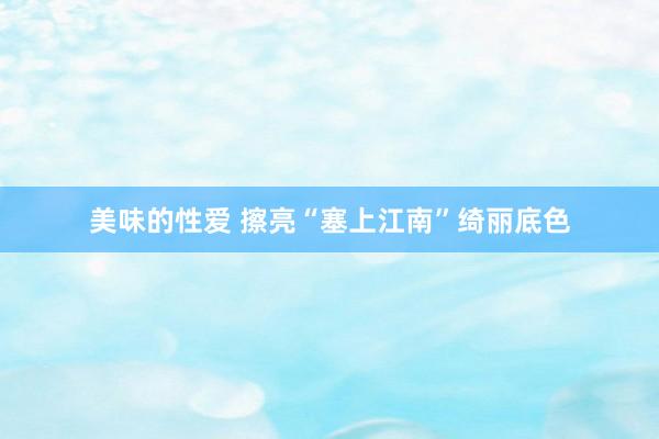 美味的性爱 擦亮“塞上江南”绮丽底色
