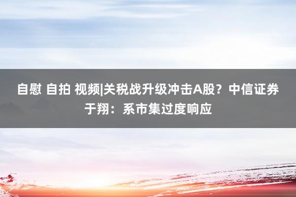 自慰 自拍 视频|关税战升级冲击A股？中信证券于翔：系市集过度响应