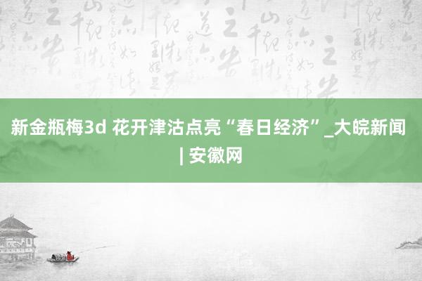 新金瓶梅3d 花开津沽点亮“春日经济”_大皖新闻 | 安徽网