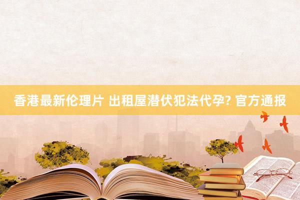 香港最新伦理片 出租屋潜伏犯法代孕? 官方通报