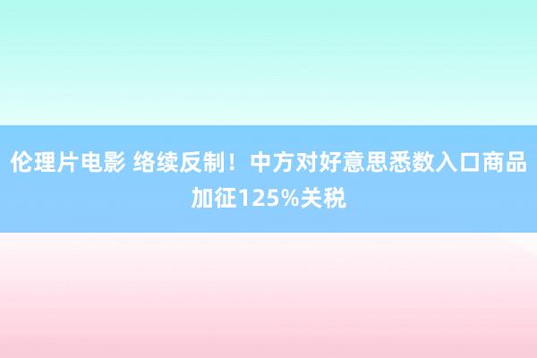 伦理片电影 络续反制！中方对好意思悉数入口商品加征125%关税