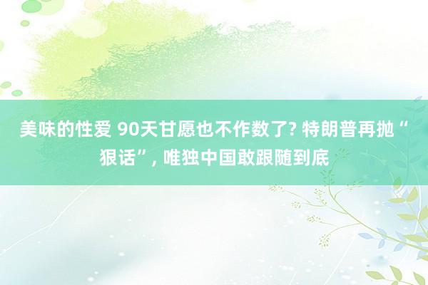 美味的性爱 90天甘愿也不作数了? 特朗普再抛“狠话”， 唯独中国敢跟随到底