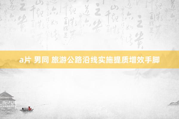 a片 男同 旅游公路沿线实施提质增效手脚