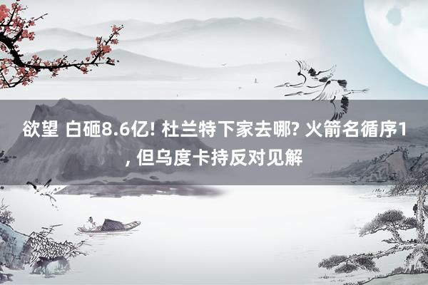 欲望 白砸8.6亿! 杜兰特下家去哪? 火箭名循序1， 但乌度卡持反对见解