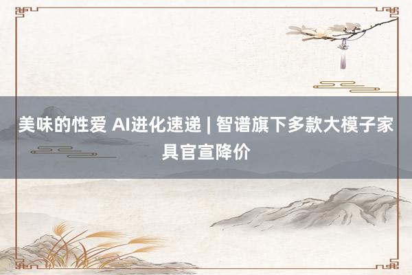 美味的性爱 AI进化速递 | 智谱旗下多款大模子家具官宣降价