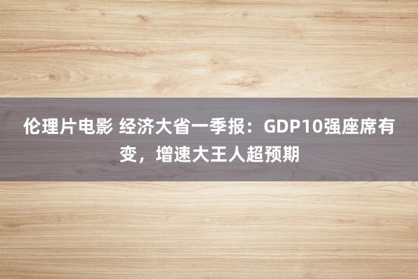 伦理片电影 经济大省一季报：GDP10强座席有变，增速大王人超预期