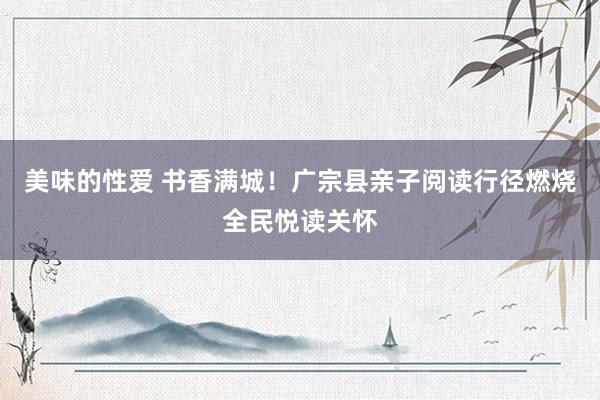 美味的性爱 书香满城！广宗县亲子阅读行径燃烧全民悦读关怀