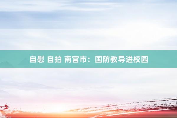 自慰 自拍 南宫市：国防教导进校园