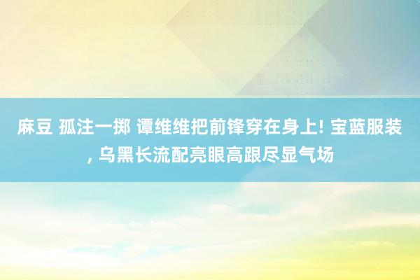 麻豆 孤注一掷 谭维维把前锋穿在身上! 宝蓝服装， 乌黑长流配亮眼高跟尽显气场