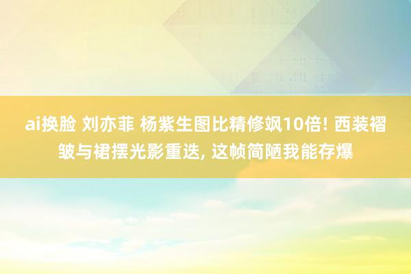ai换脸 刘亦菲 杨紫生图比精修飒10倍! 西装褶皱与裙摆光影重迭， 这帧简陋我能存爆