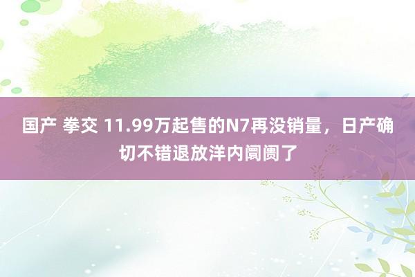 国产 拳交 11.99万起售的N7再没销量，日产确切不错退放洋内阛阓了