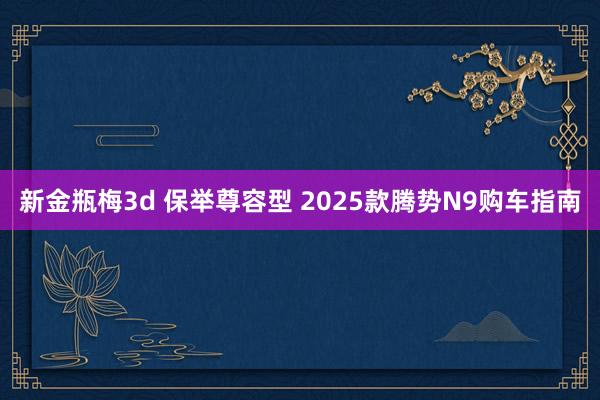 新金瓶梅3d 保举尊容型 2025款腾势N9购车指南