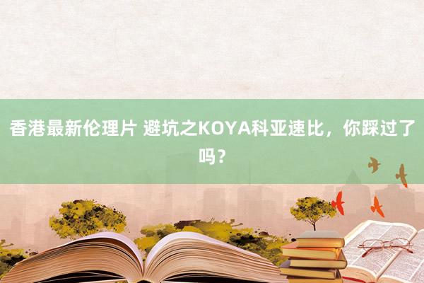 香港最新伦理片 避坑之KOYA科亚速比，你踩过了吗？