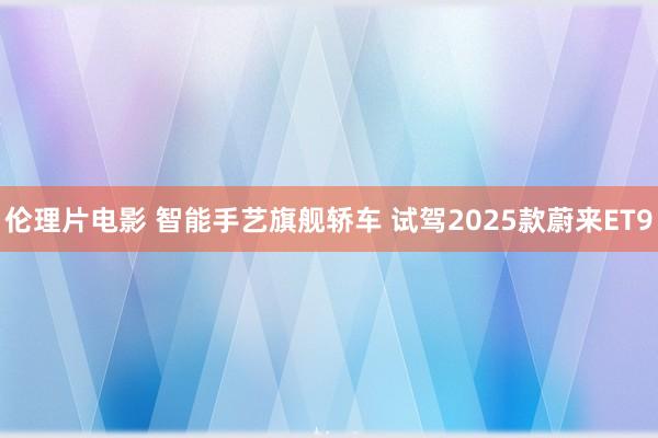 伦理片电影 智能手艺旗舰轿车 试驾2025款蔚来ET9