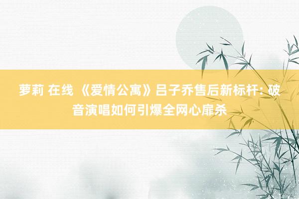 萝莉 在线 《爱情公寓》吕子乔售后新标杆: 破音演唱如何引爆全网心扉杀