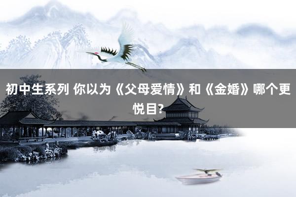 初中生系列 你以为《父母爱情》和《金婚》哪个更悦目?