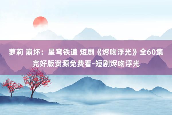 萝莉 崩坏：星穹铁道 短剧《烬吻浮光》全60集完好版资源免费看-短剧烬吻浮光