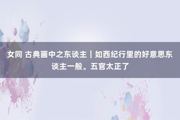 女同 古典画中之东谈主｜如西纪行里的好意思东谈主一般。五官太正了