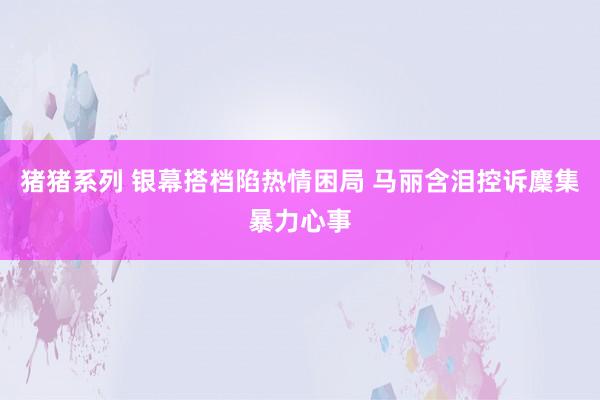 猪猪系列 银幕搭档陷热情困局 马丽含泪控诉麇集暴力心事