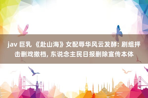 jav 巨乳 《赴山海》女配辱华风云发酵: 剧组抨击删戏撤档， 东说念主民日报删除宣传本体