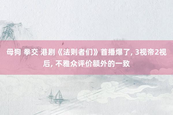 母狗 拳交 港剧《法则者们》首播爆了， 3视帝2视后， 不雅众评价额外的一致
