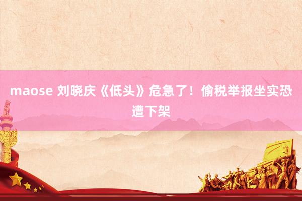 maose 刘晓庆《低头》危急了！偷税举报坐实恐遭下架