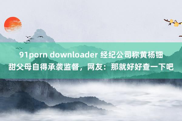 91porn downloader 经纪公司称黄杨钿甜父母自得承袭监督，网友：那就好好查一下吧