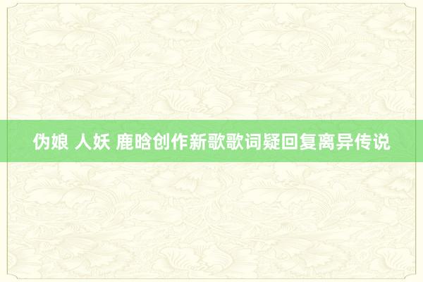 伪娘 人妖 鹿晗创作新歌歌词疑回复离异传说