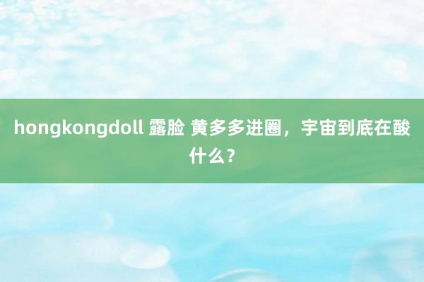 hongkongdoll 露脸 黄多多进圈，宇宙到底在酸什么？