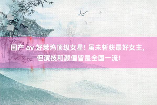 国产 av 好莱坞顶级女星! 虽未斩获最好女主， 但演技和颜值皆是全国一流!