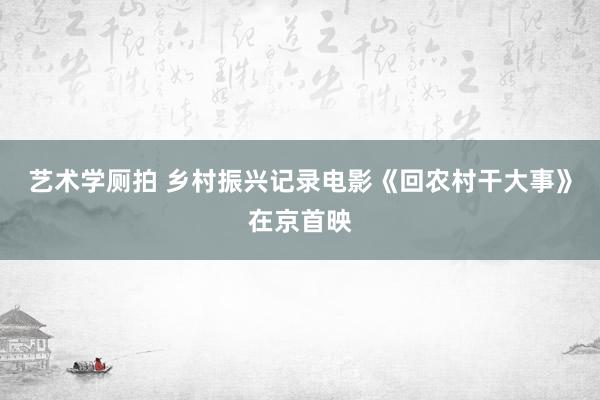 艺术学厕拍 乡村振兴记录电影《回农村干大事》在京首映