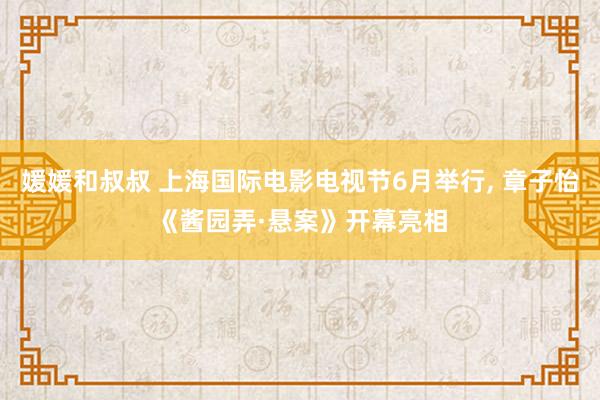 媛媛和叔叔 上海国际电影电视节6月举行， 章子怡《酱园弄·悬案》开幕亮相