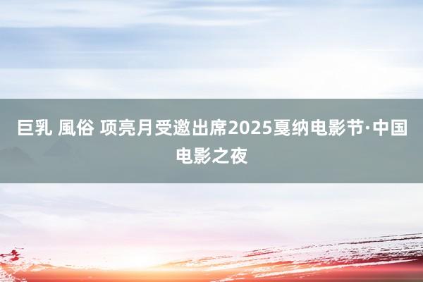 巨乳 風俗 项亮月受邀出席2025戛纳电影节·中国电影之夜
