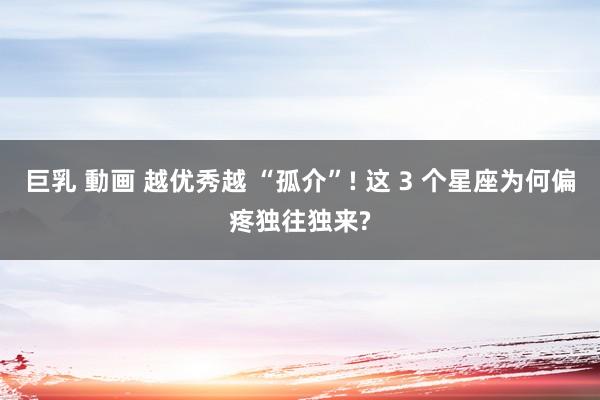 巨乳 動画 越优秀越 “孤介”! 这 3 个星座为何偏疼独往独来?