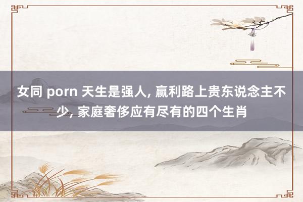 女同 porn 天生是强人， 赢利路上贵东说念主不少， 家庭奢侈应有尽有的四个生肖