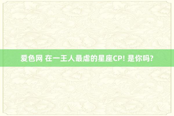 爱色网 在一王人最虐的星座CP! 是你吗?