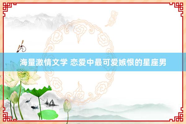 海量激情文学 恋爱中最可爱嫉恨的星座男