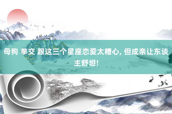 母狗 拳交 跟这三个星座恋爱太糟心， 但成亲让东谈主舒坦!