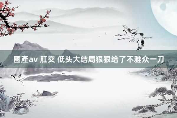 國產av 肛交 低头大结局狠狠给了不雅众一刀