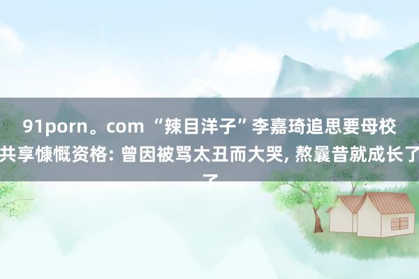 91porn。com “辣目洋子”李嘉琦追思要母校共享慷慨资格: 曾因被骂太丑而大哭， 熬曩昔就成长了