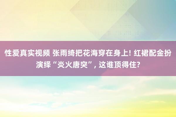 性爱真实视频 张雨绮把花海穿在身上! 红裙配金扮演绎“炎火唐突”， 这谁顶得住?